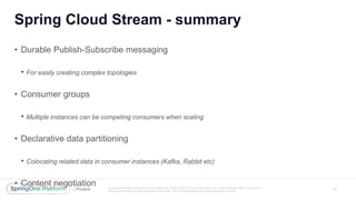 Unless otherwise indicated, these slides are © 2013 -2017 Piv otal Software, Inc. and licensed under a Creative
Commons Attribution-NonCommercial license: http://creativecommons.org/licenses/by -nc/3.0/
Spring Cloud Stream - summary
19
• Durable Publish-Subscribe messaging
• For easily creating complex topologies
• Consumer groups
• Multiple instances can be competing consumers when scaling
• Declarative data partitioning
• Colocating related data in consumer instances (Kafka, Rabbit etc)
• Content negotiation
 