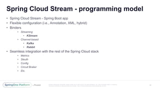 Unless otherwise indicated, these slides are © 2013 -2017 Piv otal Software, Inc. and licensed under a Creative
Commons Attribution-NonCommercial license: http://creativecommons.org/licenses/by -nc/3.0/
Spring Cloud Stream - programming model
20
• Spring Cloud Stream - Spring Boot app
• Flexible configuration (i.e., Annotation, XML, hybrid)
• Binders
• Streaming
• KStream
• Channel-based
• Kafka
• Rabbit
• Seamless integration with the rest of the Spring Cloud stack
• Metrics
• Sleuth
• Config
• Circuit Braker
• Etc.
 