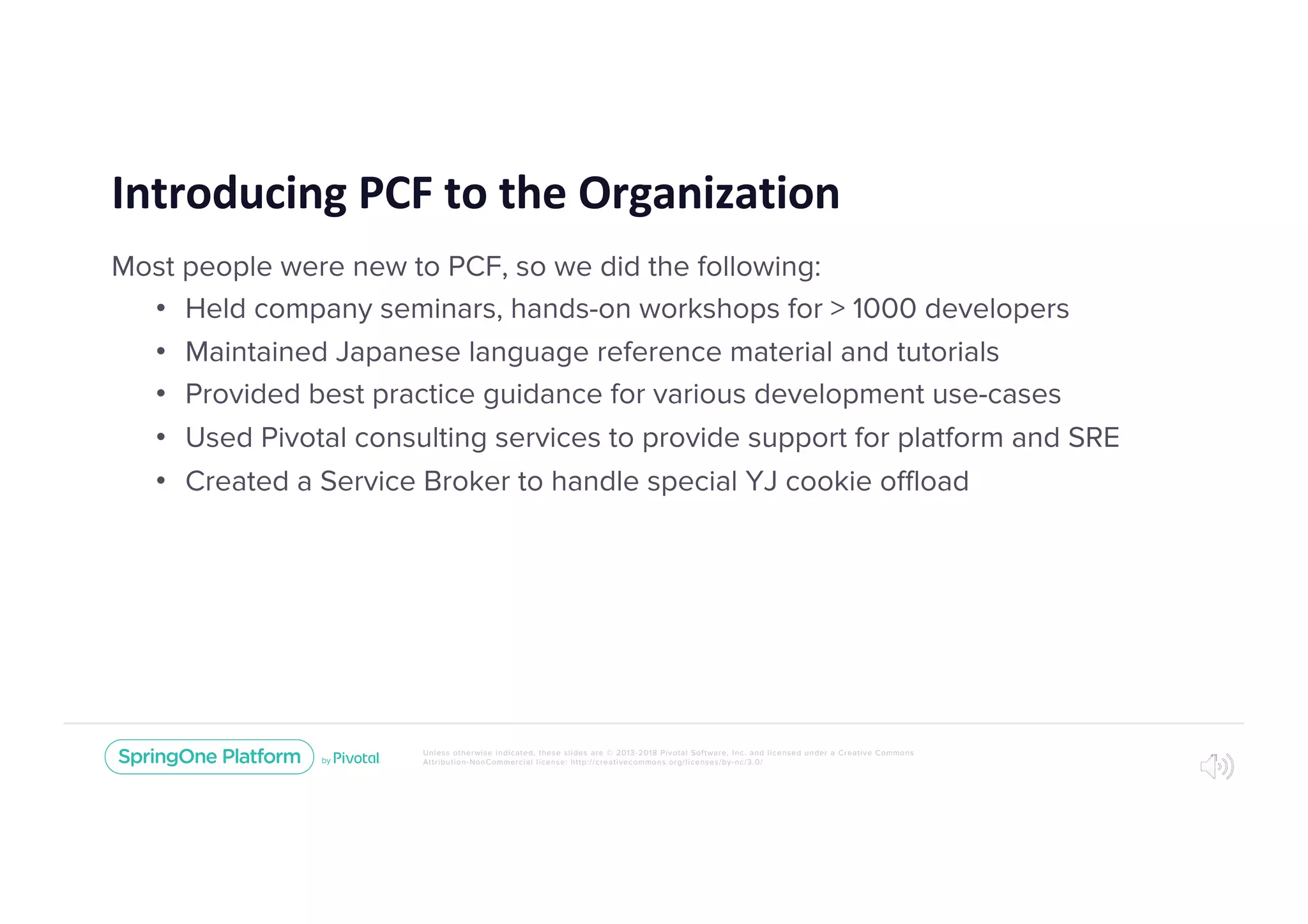 Unless otherwise indicated, these slides are © 2013-2018 Pivotal Software, Inc. and licensed under a Creative Commons
Attribution-NonCommercial license: http://creativecommons.org/licenses/by-nc/3.0/
Introducing PCF to the Organization
Most people were new to PCF, so we did the following:
• Held company seminars, hands-on workshops for > 1000 developers
• Maintained Japanese language reference material and tutorials
• Provided best practice guidance for various development use-cases
• Used Pivotal consulting services to provide support for platform and SRE
• Created a Service Broker to handle special YJ cookie offload
11
 