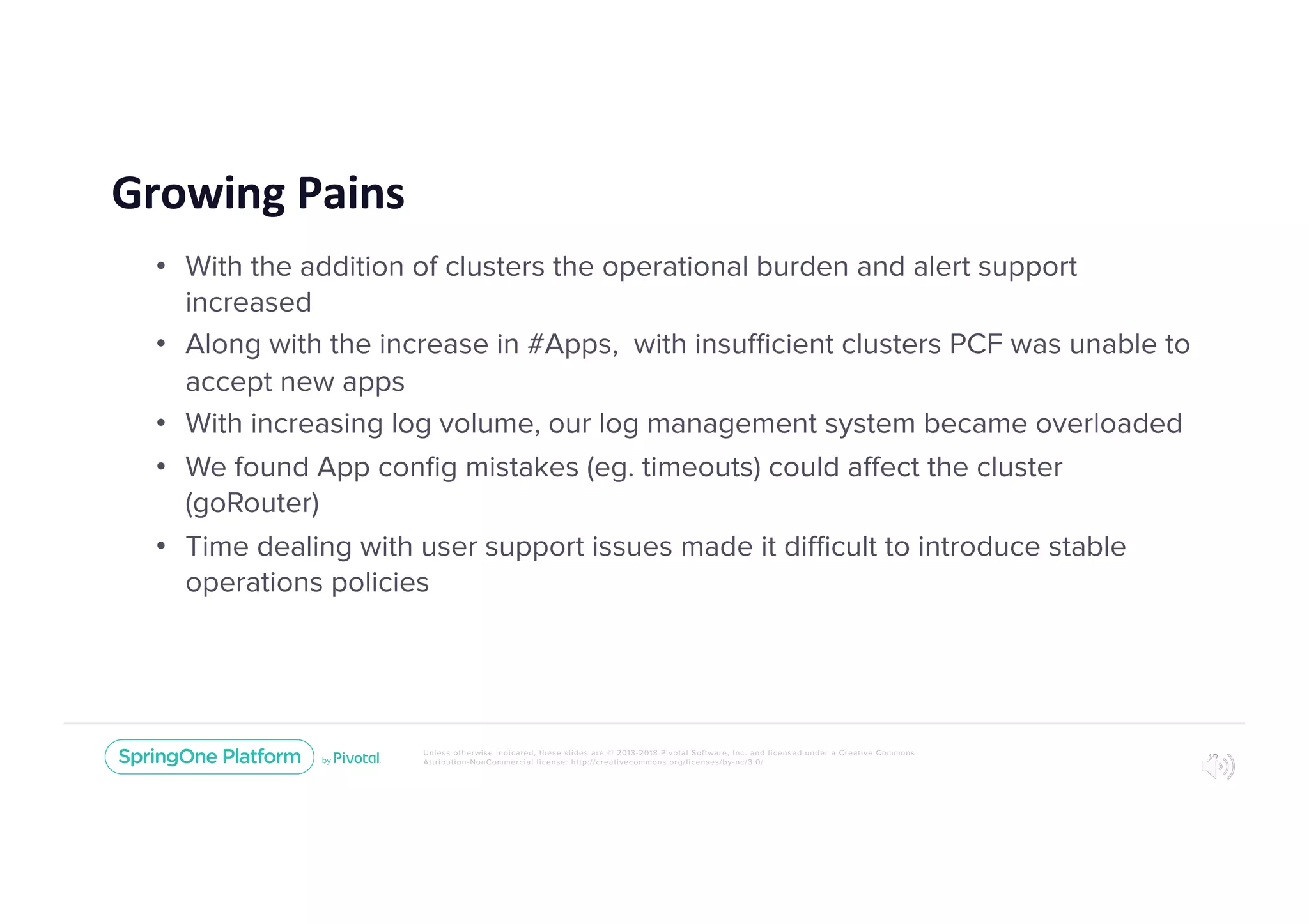 Unless otherwise indicated, these slides are © 2013-2018 Pivotal Software, Inc. and licensed under a Creative Commons
Attribution-NonCommercial license: http://creativecommons.org/licenses/by-nc/3.0/
Growing Pains
• With the addition of clusters the operational burden and alert support
increased
• Along with the increase in #Apps, with insufficient clusters PCF was unable to
accept new apps
• With increasing log volume, our log management system became overloaded
• We found App conﬁg mistakes (eg. timeouts) could affect the cluster
(goRouter)
• Time dealing with user support issues made it difficult to introduce stable
operations policies
12
 
