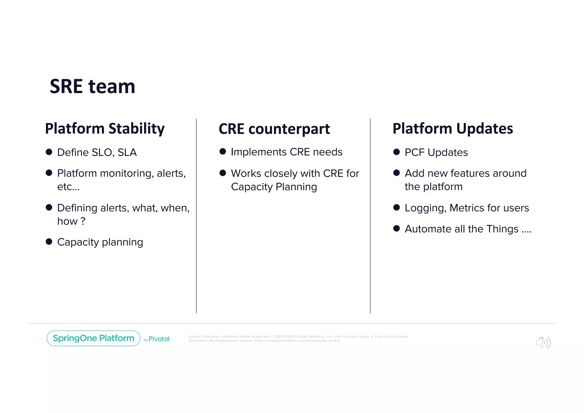 Unless otherwise indicated, these slides are © 2013-2018 Pivotal Software, Inc. and licensed under a Creative Commons
Attribution-NonCommercial license: http://creativecommons.org/licenses/by-nc/3.0/
SRE team
15
CRE counterpart
l Implements CRE needs
l Works closely with CRE for
Capacity Planning
Platform Updates
l PCF Updates
l Add new features around
the platform
l Logging, Metrics for users
l Automate all the Things ….
Platform Stability
l Define SLO, SLA
l Platform monitoring, alerts,
etc...
l Defining alerts, what, when,
how ?
l Capacity planning
 