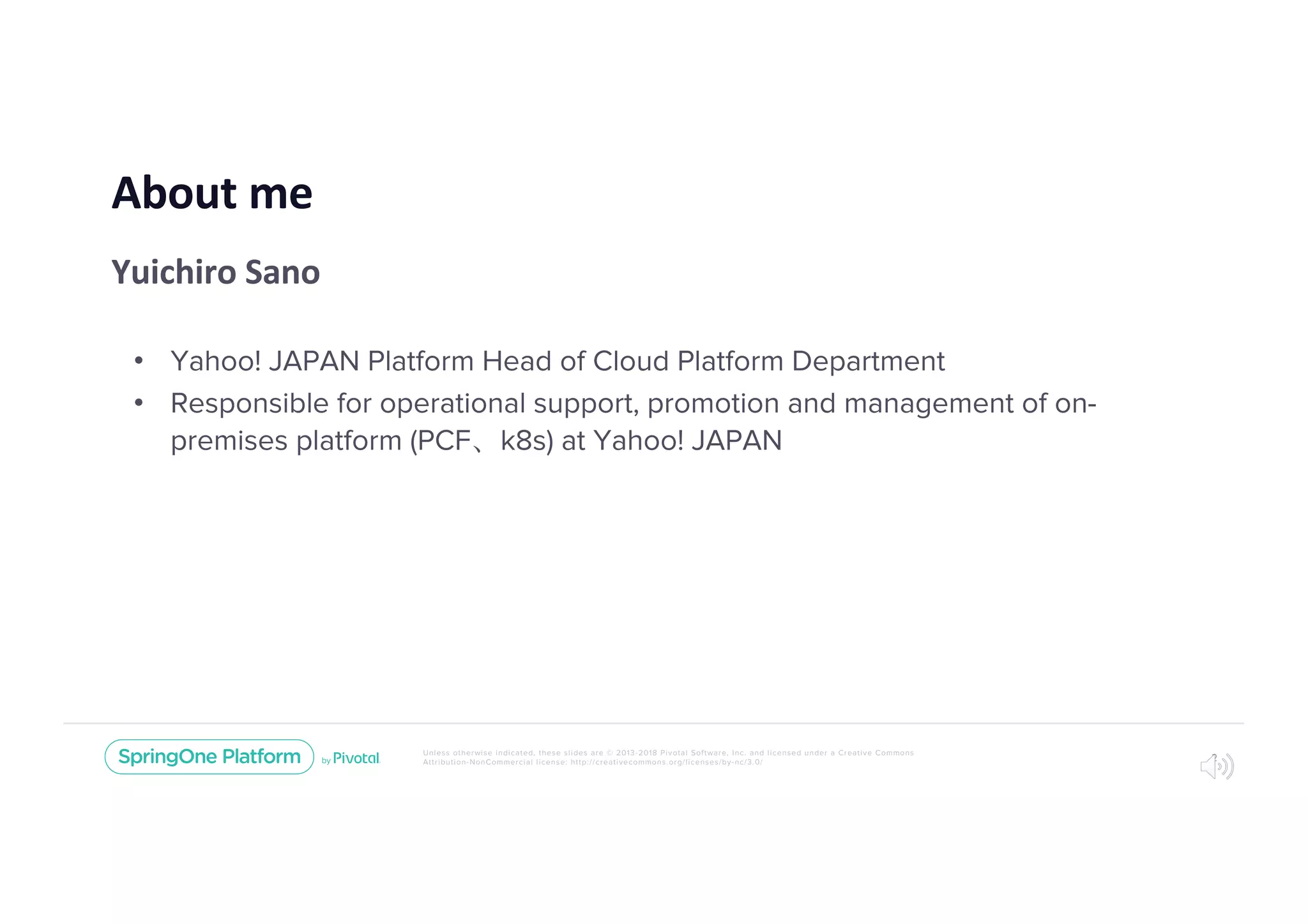 Unless otherwise indicated, these slides are © 2013-2018 Pivotal Software, Inc. and licensed under a Creative Commons
Attribution-NonCommercial license: http://creativecommons.org/licenses/by-nc/3.0/
About me
Yuichiro Sano
• Yahoo! JAPAN Platform Head of Cloud Platform Department
• Responsible for operational support, promotion and management of on-
premises platform (PCF k8s) at Yahoo! JAPAN
2
 