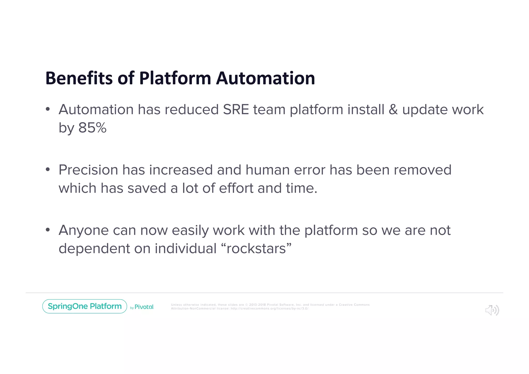 Unless otherwise indicated, these slides are © 2013-2018 Pivotal Software, Inc. and licensed under a Creative Commons
Attribution-NonCommercial license: http://creativecommons.org/licenses/by-nc/3.0/
Benefits of Platform Automation
• Automation has reduced SRE team platform install & update work
by 85%
• Precision has increased and human error has been removed
which has saved a lot of effort and time.
• Anyone can now easily work with the platform so we are not
dependent on individual “rockstars”
31
 