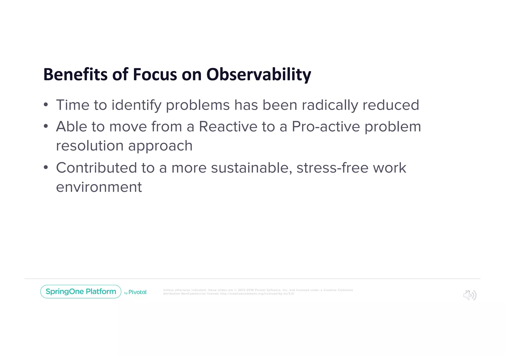 Unless otherwise indicated, these slides are © 2013-2018 Pivotal Software, Inc. and licensed under a Creative Commons
Attribution-NonCommercial license: http://creativecommons.org/licenses/by-nc/3.0/
Benefits of Focus on Observability
• Time to identify problems has been radically reduced
• Able to move from a Reactive to a Pro-active problem
resolution approach
• Contributed to a more sustainable, stress-free work
environment
32
 