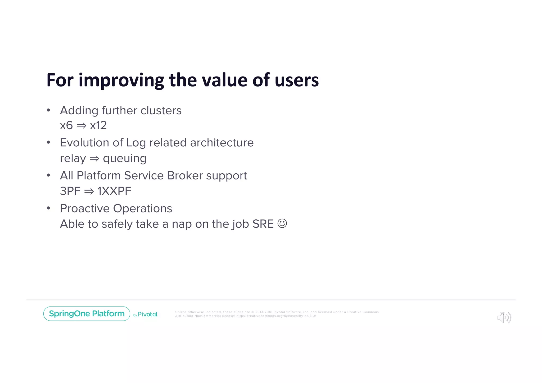 Unless otherwise indicated, these slides are © 2013-2018 Pivotal Software, Inc. and licensed under a Creative Commons
Attribution-NonCommercial license: http://creativecommons.org/licenses/by-nc/3.0/
For improving the value of users
• Adding further clusters
x6 ⇒ x12
• Evolution of Log related architecture
relay ⇒ queuing
• All Platform Service Broker support
3PF ⇒ 1XXPF
• Proactive Operations
Able to safely take a nap on the job SRE J
37
 