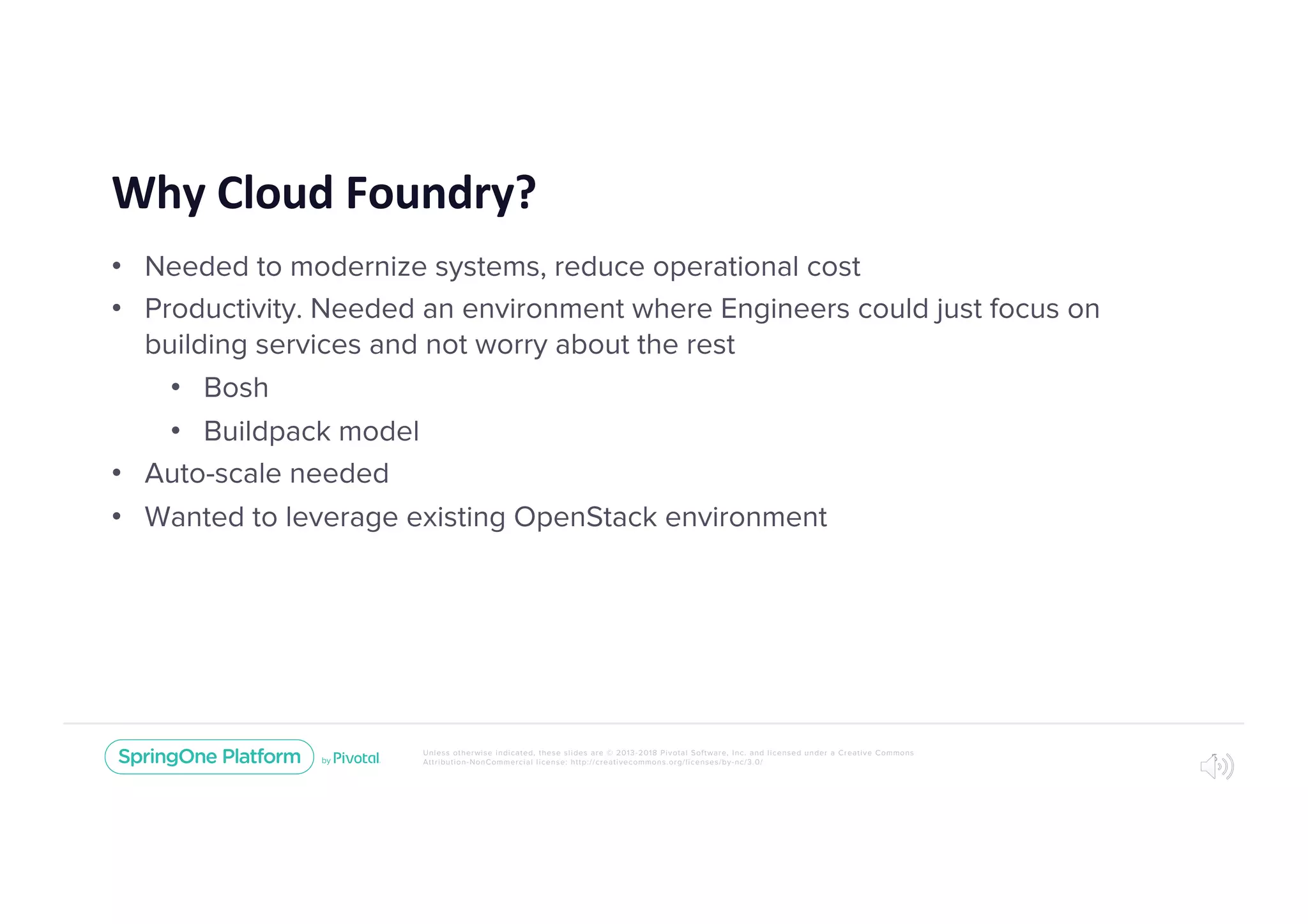 Unless otherwise indicated, these slides are © 2013-2018 Pivotal Software, Inc. and licensed under a Creative Commons
Attribution-NonCommercial license: http://creativecommons.org/licenses/by-nc/3.0/
Why Cloud Foundry?
• Needed to modernize systems, reduce operational cost
• Productivity. Needed an environment where Engineers could just focus on
building services and not worry about the rest
• Bosh
• Buildpack model
• Auto-scale needed
• Wanted to leverage existing OpenStack environment
5
 