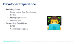 Unless otherwise indicated, these slides are © 2013-2019 Pivotal Software, Inc. and licensed under a Creative Commons Attribution-NonCommercial license: http://creativecommons.org/licenses/by-nc/3.0/
• Learning Curve
• Cloud Native App Architecture
• CF-CLI
• Managing Services
• Manifest.yml
• Supporting Capabilities
• CI/CD
• Centralized Logging
Developer Experience
 