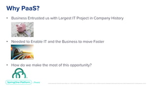 Unless otherwise indicated, these slides are © 2013-2019 Pivotal Software, Inc. and licensed under a Creative Commons Attribution-NonCommercial license: http://creativecommons.org/licenses/by-nc/3.0/
• Business Entrusted us with Largest IT Project in Company History
• Needed to Enable IT and the Business to move Faster
• How do we make the most of this opportunity?
Why PaaS?
 