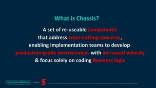 Unless otherwise indicated, these slides are © 2013-2019 Pivotal Software, Inc. and licensed under a Creative Commons Attribution-NonCommercial license: http://creativecommons.org/licenses/by-nc/3.0/
What is Chassis?
A set of re-useable components
that address cross-cutting concerns,
enabling implementation teams to develop
production-grade microservices with increased velocity
& focus solely on coding Business logic
 