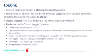 Unless otherwise indicated, these slides are © 2013-2019 Pivotal Software, Inc. and licensed under a Creative Commons Attribution-NonCommercial license: http://creativecommons.org/licenses/by-nc/3.0/
• Chassis logging produces a stream of events to a sink
• It provides an adapter for the SLF4J and uses Logback, with Console appender
directing formatted messages to stdout
• Async Logging – Chassis Logging uses Async logging by default
• Features - with Chassis Logger, you can:
• Levels - Message at different LEVELS
• Tag - Standardized and arbitrary tags can be used to label events, and these tags provide the basis for
log processing.
• Types – You can select from pre-defined Types or even define new TYPES for your log messages
• Java Object – Provides an easy way to log the value of a Java Object
• Throwable – Easy way to log an exception
• Builder Pattern to combine above
Logging
1
9
 
