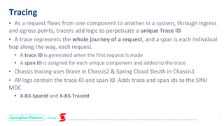 Unless otherwise indicated, these slides are © 2013-2019 Pivotal Software, Inc. and licensed under a Creative Commons Attribution-NonCommercial license: http://creativecommons.org/licenses/by-nc/3.0/
• As a request flows from one component to another in a system, through ingress
and egress points, tracers add logic to perpetuate a unique Trace ID
• A trace represents the whole journey of a request, and a span is each individual
hop along the way, each request.
• A trace ID is generated when the first request is made
• A span ID is assigned for each unique component and added to the trace
• Chassis tracing uses Brave in Chassis2 & Spring Cloud Sleuth in Chassis1
• All logs contain the trace ID and span ID. Adds trace and span ids to the Slf4J
MDC
• X-B3-SpanId and X-B3-TraceId
Tracing
2
1
 