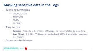 Unless otherwise indicated, these slides are © 2013-2019 Pivotal Software, Inc. and licensed under a Creative Commons Attribution-NonCommercial license: http://creativecommons.org/licenses/by-nc/3.0/
• Masking Strategies
• DO_NOT_EMIT
• TRUNCATE
• REGEX
• ENCRYPT
• Easy to use
• Swagger - Property in Definitions of Swagger can be annotated by x-masking
• Java Object - A field in POJO can be marked with @Mask annotation to enable
this feature
• Getters – masked behaviour
Masking sensitive data in the Logs
2
3
 