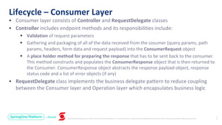 Unless otherwise indicated, these slides are © 2013-2019 Pivotal Software, Inc. and licensed under a Creative Commons Attribution-NonCommercial license: http://creativecommons.org/licenses/by-nc/3.0/
Lifecycle – Consumer Layer
2
7
• Consumer layer consists of Controller and RequestDelegate classes
• Controller includes endpoint methods and its responsibilities include:
• Validation of request parameters
• Gathering and packaging of all of the data received from the cosumer (query params, path
params, headers, form data and request payload) into the ConsumerRequest object
• A place holder method for preparing the response that has to be sent back to the consumer.
This method constructs and populates the ConsumerResponse object that is then returned to
the Consumer. ConsumerResponse object abstracts the response payload object, response
status code and a list of error objects (if any)
• RequestDelegate class implements the business delegate pattern to reduce coupling
between the Consumer layer and Operation layer which encapsulates business logic
 