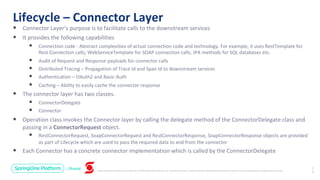 Unless otherwise indicated, these slides are © 2013-2019 Pivotal Software, Inc. and licensed under a Creative Commons Attribution-NonCommercial license: http://creativecommons.org/licenses/by-nc/3.0/
Lifecycle – Connector Layer
2
9
• Connector Layer’s purpose is to facilitate calls to the downstream services
• It provides the following capabilities
• Connection code - Abstract complexities of actual connection code and technology. For example, it uses RestTemplate for
Rest Connection calls; WebServiceTemplate for SOAP connection calls; JPA methods for SQL databases etc.
• Audit of Request and Response payloads for connector calls
• Distributed Tracing – Propagation of Trace Id and Span Id to downstream services
• Authentication – OAuth2 and Basic-Auth
• Caching – Ability to easily cache the connector response
• The connector layer has two classes.
• ConnectorDelegate
• Connector
• Operation class invokes the Connector layer by calling the delegate method of the ConnectorDelegate class and
passing in a ConnectorRequest object.
• RestConnectorRequest, SoapConnectorRequest and RestConnectorResponse, SoapConnectorResponse objects are provided
as part of Lifecycle which are used to pass the required data to and from the connector
• Each Connector has a concrete connector implementation which is called by the ConnectorDelegate
 