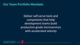 Unless otherwise indicated, these slides are © 2013-2019 Pivotal Software, Inc. and licensed under a Creative Commons Attribution-NonCommercial license: http://creativecommons.org/licenses/by-nc/3.0/
Our Team Portfolio Mandate
Deliver self-serve tools and
components that help
development teams build
production-grade microservices
with accelerated velocity
6
 