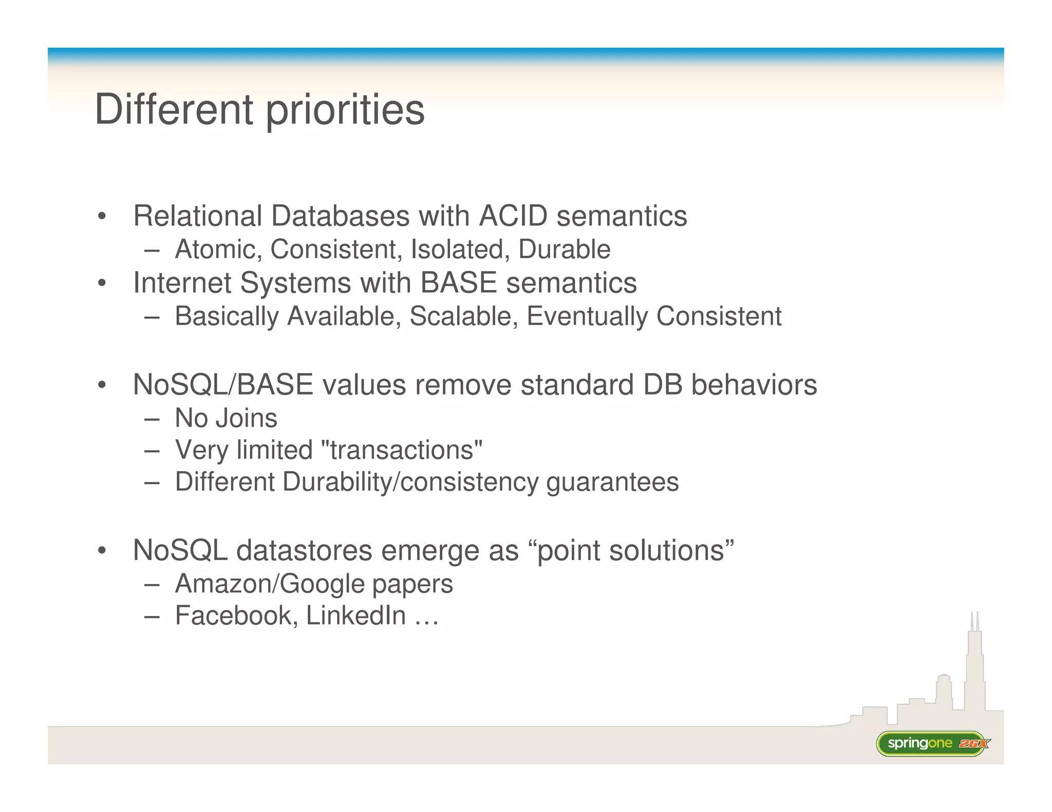 Different priorities

• Relational Databases with ACID semantics
   – Atomic, Consistent, Isolated, Durable
• Internet Systems with BASE semantics
   – Basically Available, Scalable, Eventually Consistent

• NoSQL/BASE values remove standard DB behaviors
   – No Joins
   – Very limited "transactions"
   – Different Durability/consistency guarantees

• NoSQL datastores emerge as “point solutions”
   – Amazon/Google papers
   – Facebook, LinkedIn …
 