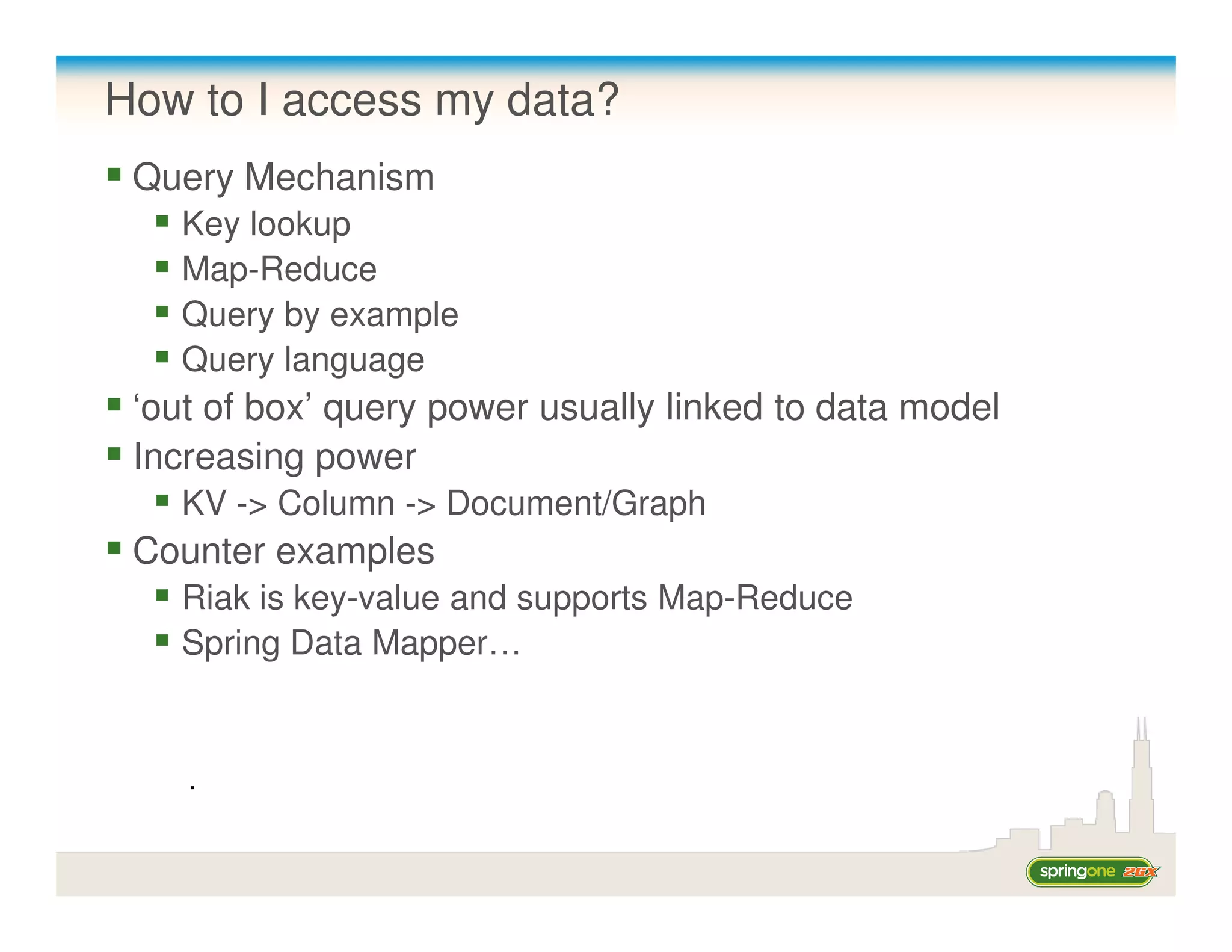 How to I access my data?
 Query Mechanism
   Key lookup
   Map-Reduce
   Query by example
   Query language
 ‘out of box’ query power usually linked to data model
 Increasing power
   KV -> Column -> Document/Graph
 Counter examples
   Riak is key-value and supports Map-Reduce
   Spring Data Mapper…


    .
 