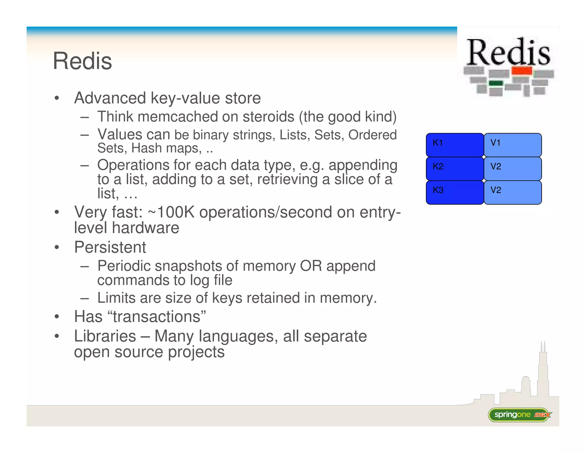 Redis
• Advanced key-value store
   – Think memcached on steroids (the good kind)
   – Values can be binary strings, Lists, Sets, Ordered    K1   V1
     Sets, Hash maps, ..
   – Operations for each data type, e.g. appending         K2   V2
     to a list, adding to a set, retrieving a slice of a
                                                           K3   V2
     list, …
• Very fast: ~100K operations/second on entry-
  level hardware
• Persistent
   – Periodic snapshots of memory OR append
     commands to log file
   – Limits are size of keys retained in memory.
• Has “transactions”
• Libraries – Many languages, all separate
  open source projects
 