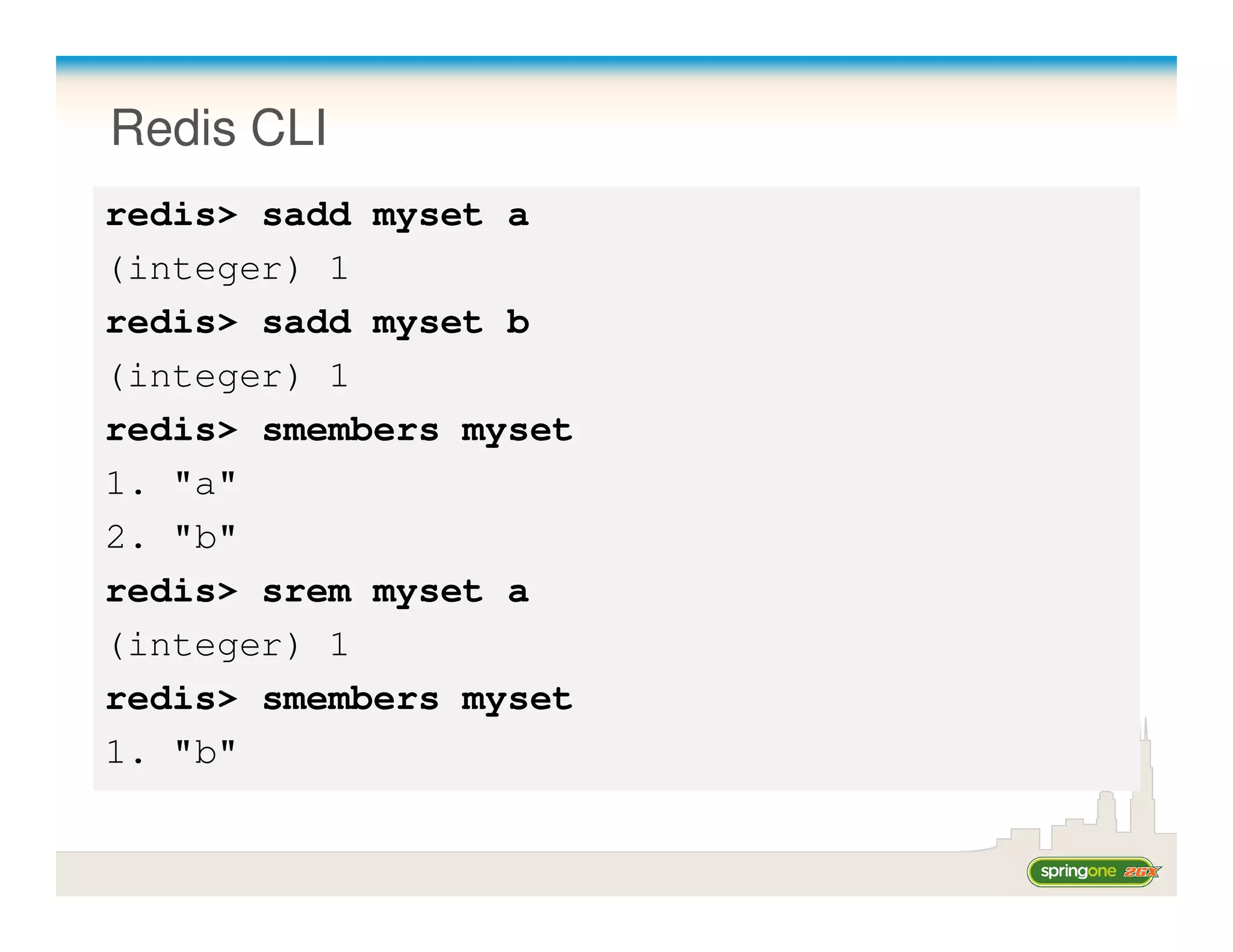Redis CLI
redis> sadd myset a
(integer) 1
redis> sadd myset b
(integer) 1
redis> smembers myset
1. "a"
2. "b"
redis> srem myset a
(integer) 1
redis> smembers myset
1. "b"
 