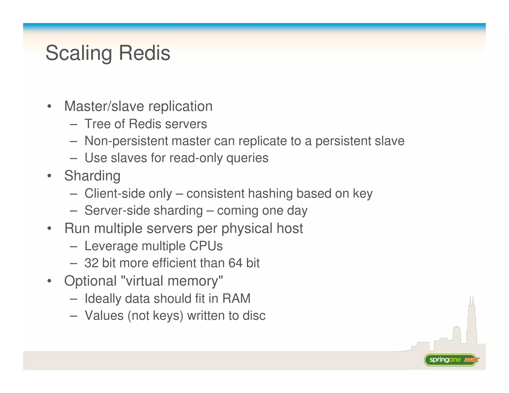 Scaling Redis

• Master/slave replication
   – Tree of Redis servers
   – Non-persistent master can replicate to a persistent slave
   – Use slaves for read-only queries
• Sharding
   – Client-side only – consistent hashing based on key
   – Server-side sharding – coming one day
• Run multiple servers per physical host
   – Leverage multiple CPUs
   – 32 bit more efficient than 64 bit
• Optional "virtual memory"
   – Ideally data should fit in RAM
   – Values (not keys) written to disc
 