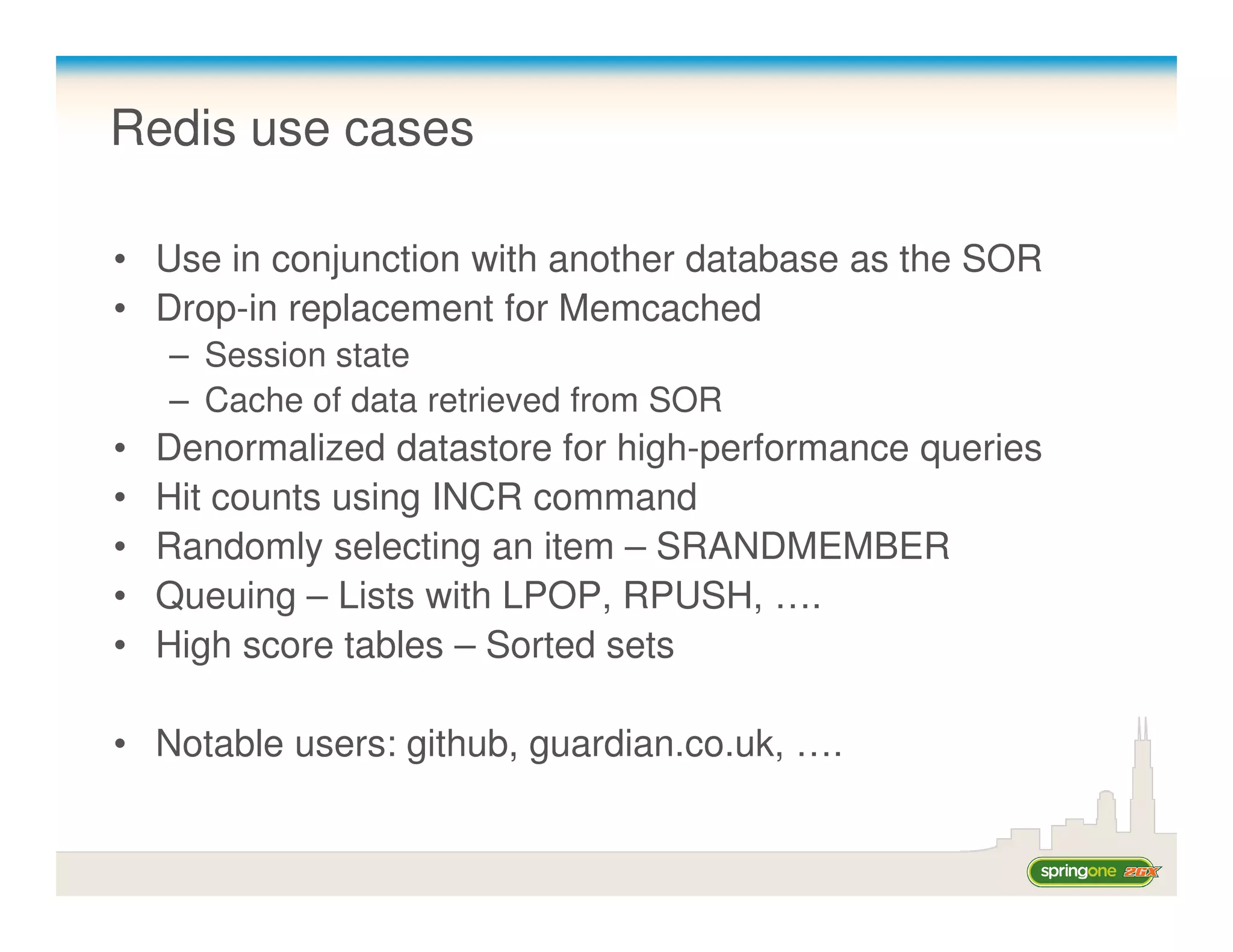 Redis use cases

• Use in conjunction with another database as the SOR
• Drop-in replacement for Memcached
    – Session state
    – Cache of data retrieved from SOR
•   Denormalized datastore for high-performance queries
•   Hit counts using INCR command
•   Randomly selecting an item – SRANDMEMBER
•   Queuing – Lists with LPOP, RPUSH, ….
•   High score tables – Sorted sets

• Notable users: github, guardian.co.uk, ….
 