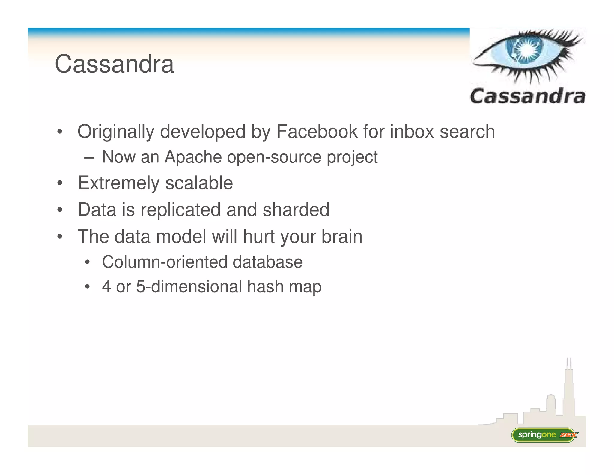 Cassandra

• Originally developed by Facebook for inbox search
   – Now an Apache open-source project
• Extremely scalable
• Data is replicated and sharded
• The data model will hurt your brain
   • Column-oriented database
   • 4 or 5-dimensional hash map
 