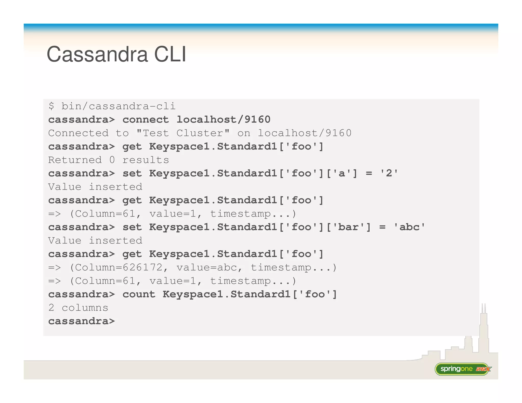 Cassandra CLI

$ bin/cassandra-cli
cassandra> connect localhost/9160
Connected to "Test Cluster" on localhost/9160
cassandra> get Keyspace1.Standard1['foo']
Returned 0 results
cassandra> set Keyspace1.Standard1['foo']['a'] = '2'
Value inserted
cassandra> get Keyspace1.Standard1['foo']
=> (Column=61, value=1, timestamp...)
cassandra> set Keyspace1.Standard1['foo']['bar'] = 'abc'
Value inserted
cassandra> get Keyspace1.Standard1['foo']
=> (Column=626172, value=abc, timestamp...)
=> (Column=61, value=1, timestamp...)
cassandra> count Keyspace1.Standard1['foo']
2 columns
cassandra>
 