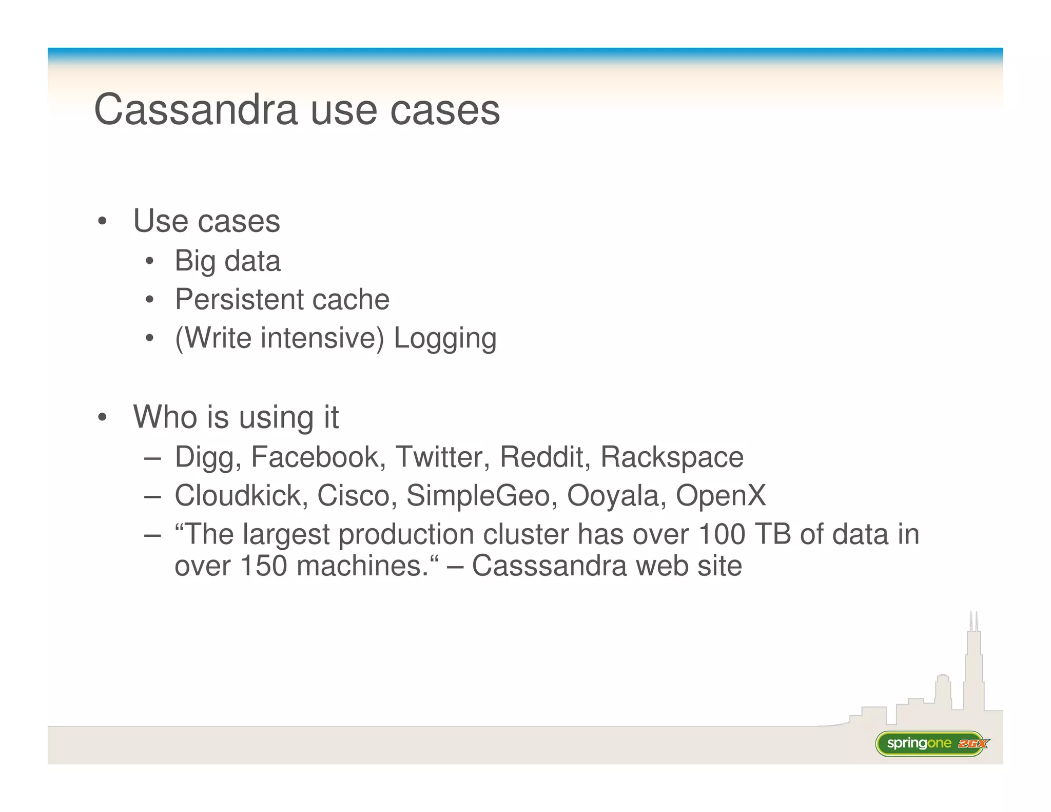Cassandra use cases

• Use cases
   • Big data
   • Persistent cache
   • (Write intensive) Logging

• Who is using it
   – Digg, Facebook, Twitter, Reddit, Rackspace
   – Cloudkick, Cisco, SimpleGeo, Ooyala, OpenX
   – “The largest production cluster has over 100 TB of data in
     over 150 machines.“ – Casssandra web site
 
