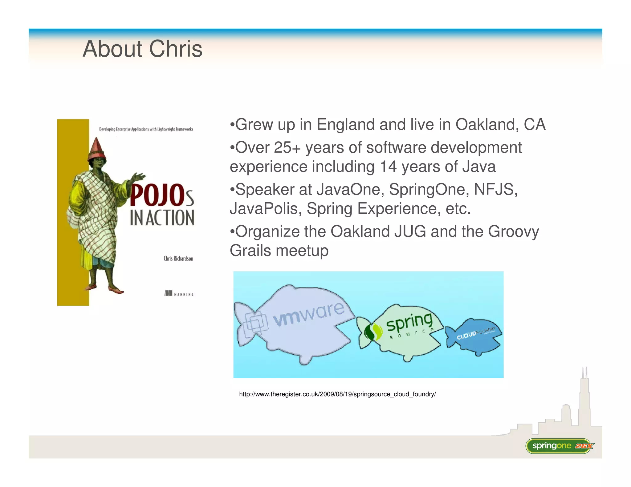 About Chris


              •Grew up in England and live in Oakland, CA
              •Over 25+ years of software development
              experience including 14 years of Java
              •Speaker at JavaOne, SpringOne, NFJS,
              JavaPolis, Spring Experience, etc.
              •Organize the Oakland JUG and the Groovy
              Grails meetup




               http://www.theregister.co.uk/2009/08/19/springsource_cloud_foundry/
 