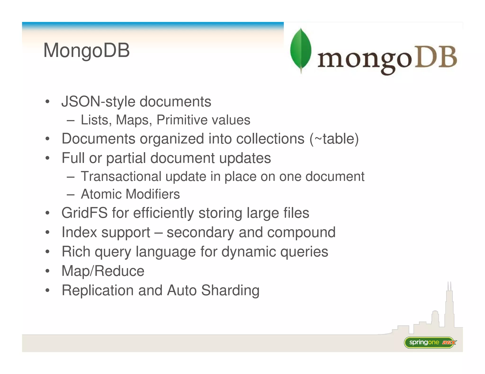 MongoDB

• JSON-style documents
    – Lists, Maps, Primitive values
• Documents organized into collections (~table)
• Full or partial document updates
    – Transactional update in place on one document
    – Atomic Modifiers
•   GridFS for efficiently storing large files
•   Index support – secondary and compound
•   Rich query language for dynamic queries
•   Map/Reduce
•   Replication and Auto Sharding
 