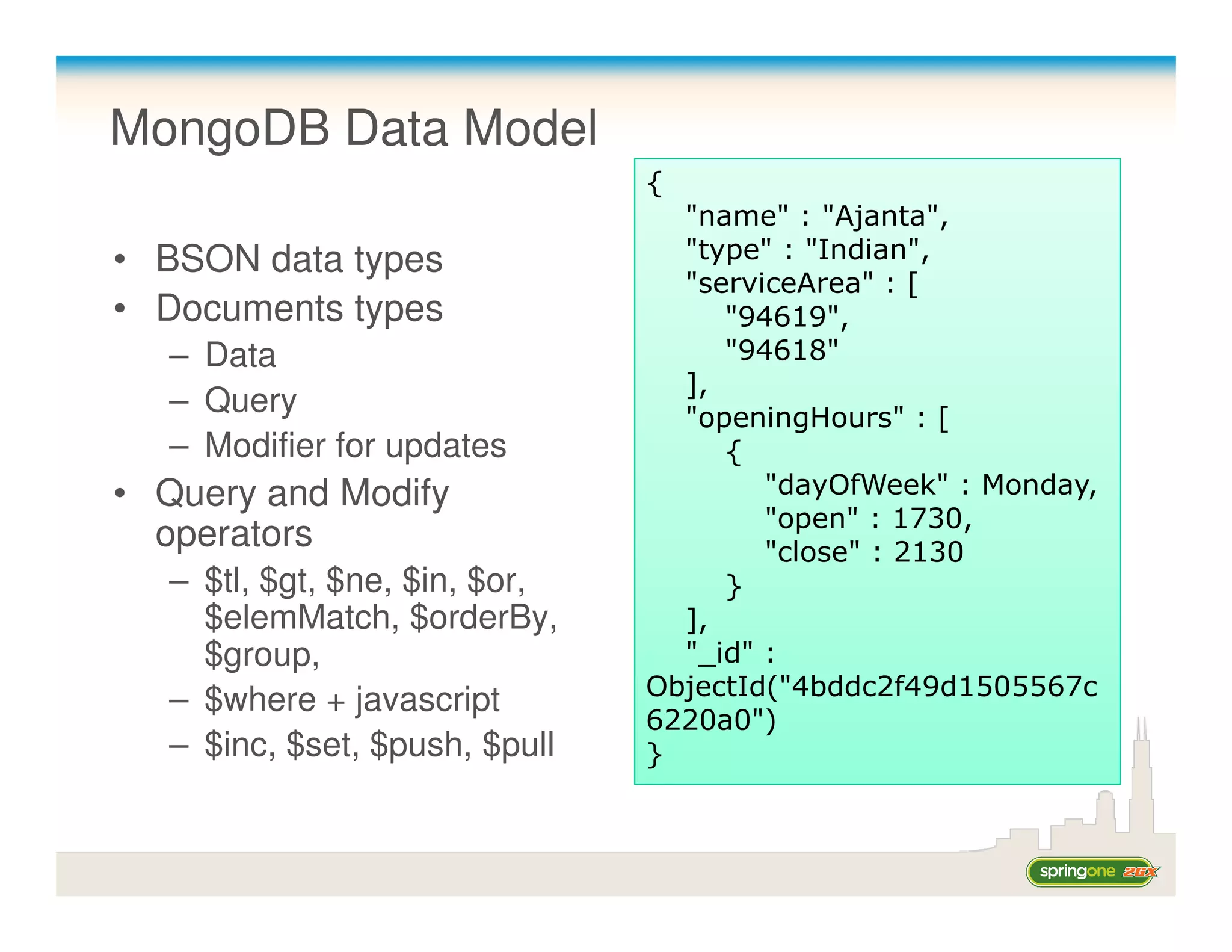 MongoDB Data Model
                               {
                                 "name" : "Ajanta",
• BSON data types                "type" : "Indian",
                                 "serviceArea" : [
• Documents types                   "94619",
  – Data                            "94618"
                                 ],
  – Query                        "openingHours" : [
  – Modifier for updates            {
• Query and Modify                     "dayOfWeek" : Monday,
                                       "open" : 1730,
  operators                            "close" : 2130
  – $tl, $gt, $ne, $in, $or,        }
    $elemMatch, $orderBy,        ],
    $group,                      "_id" :
                               ObjectId("4bddc2f49d1505567c
  – $where + javascript
                               6220a0")
  – $inc, $set, $push, $pull   }
 