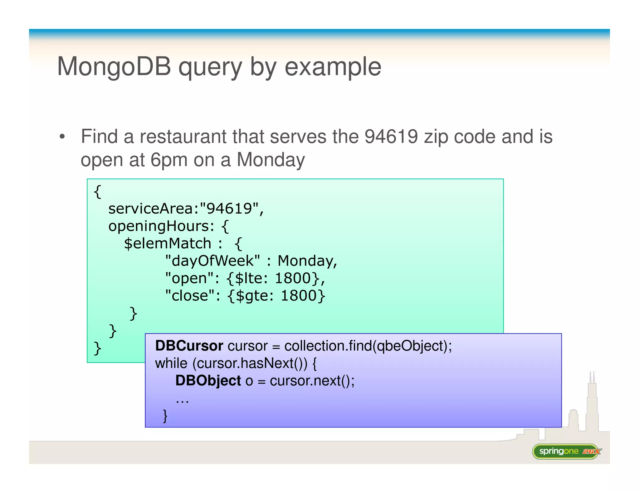 MongoDB query by example

• Find a restaurant that serves the 94619 zip code and is
  open at 6pm on a Monday
   {
     serviceArea:"94619",
     openingHours: {
       $elemMatch : {
             "dayOfWeek" : Monday,
             "open": {$lte: 1800},
             "close": {$gte: 1800}
        }
     }
   }       DBCursor cursor = collection.find(qbeObject);
           while (cursor.hasNext()) {
              DBObject o = cursor.next();
              …
            }
 