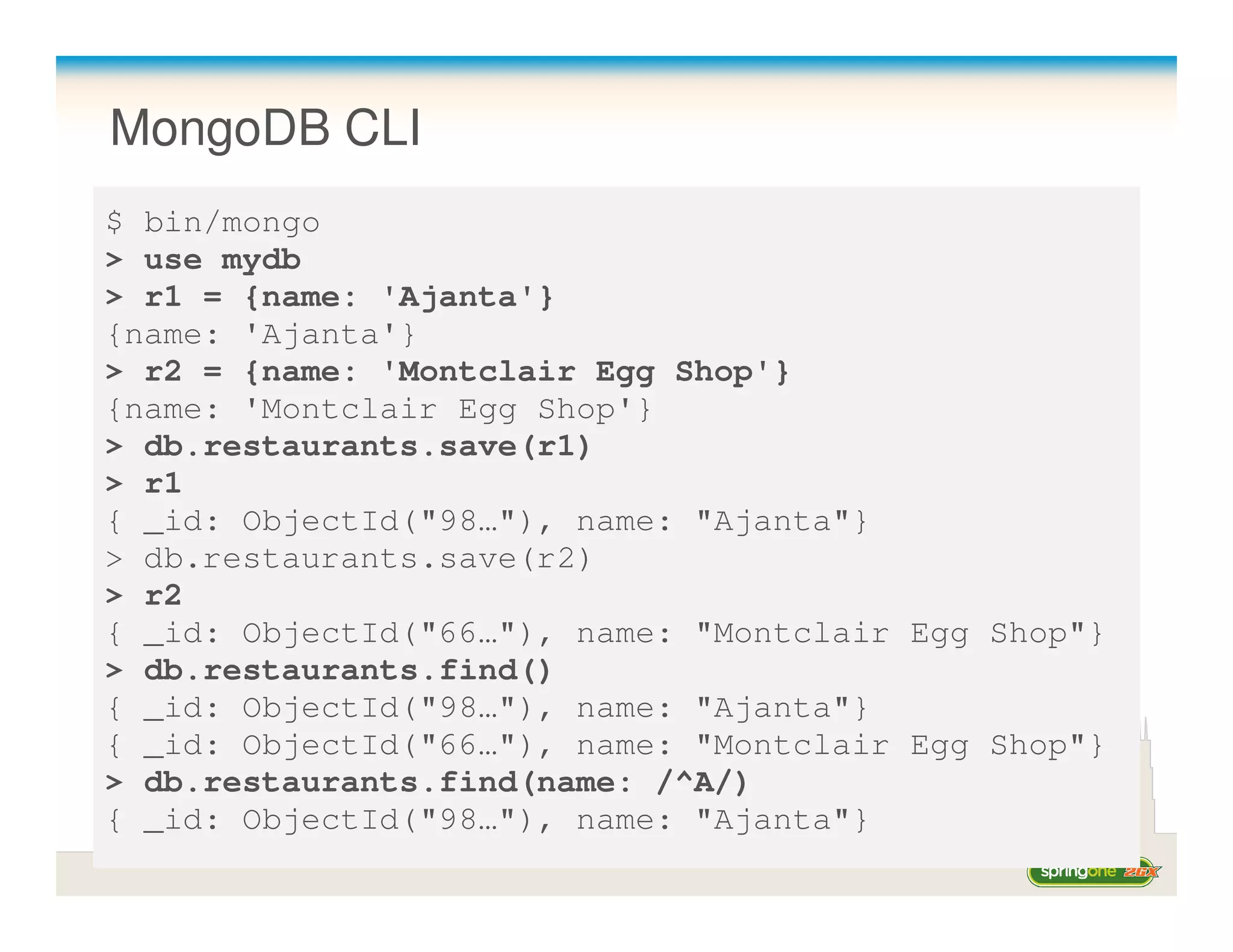 MongoDB CLI
$ bin/mongo
> use mydb
> r1 = {name: 'Ajanta'}
{name: 'Ajanta'}
> r2 = {name: 'Montclair Egg Shop'}
{name: 'Montclair Egg Shop'}
> db.restaurants.save(r1)
> r1
{ _id: ObjectId("98…"), name: "Ajanta"}
> db.restaurants.save(r2)
> r2
{ _id: ObjectId("66…"), name: "Montclair Egg Shop"}
> db.restaurants.find()
{ _id: ObjectId("98…"), name: "Ajanta"}
{ _id: ObjectId("66…"), name: "Montclair Egg Shop"}
> db.restaurants.find(name: /^A/)
{ _id: ObjectId("98…"), name: "Ajanta"}
 