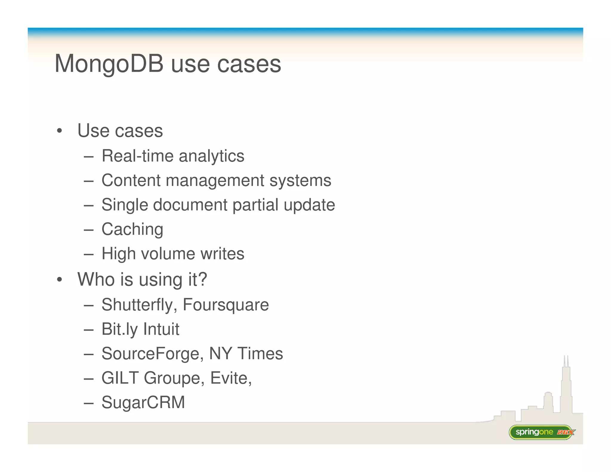 MongoDB use cases

• Use cases
   –   Real-time analytics
   –   Content management systems
   –   Single document partial update
   –   Caching
   –   High volume writes
• Who is using it?
   –   Shutterfly, Foursquare
   –   Bit.ly Intuit
   –   SourceForge, NY Times
   –   GILT Groupe, Evite,
   –   SugarCRM
 