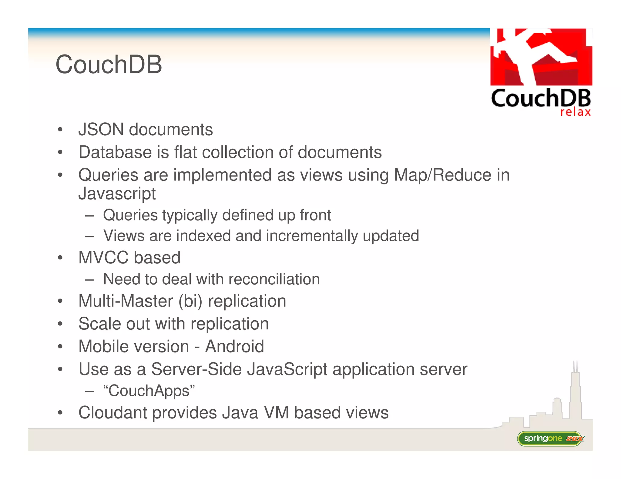 CouchDB

• JSON documents
• Database is flat collection of documents
• Queries are implemented as views using Map/Reduce in
  Javascript
    – Queries typically defined up front
    – Views are indexed and incrementally updated
• MVCC based
    – Need to deal with reconciliation
•   Multi-Master (bi) replication
•   Scale out with replication
•   Mobile version - Android
•   Use as a Server-Side JavaScript application server
    – “CouchApps”
• Cloudant provides Java VM based views
 