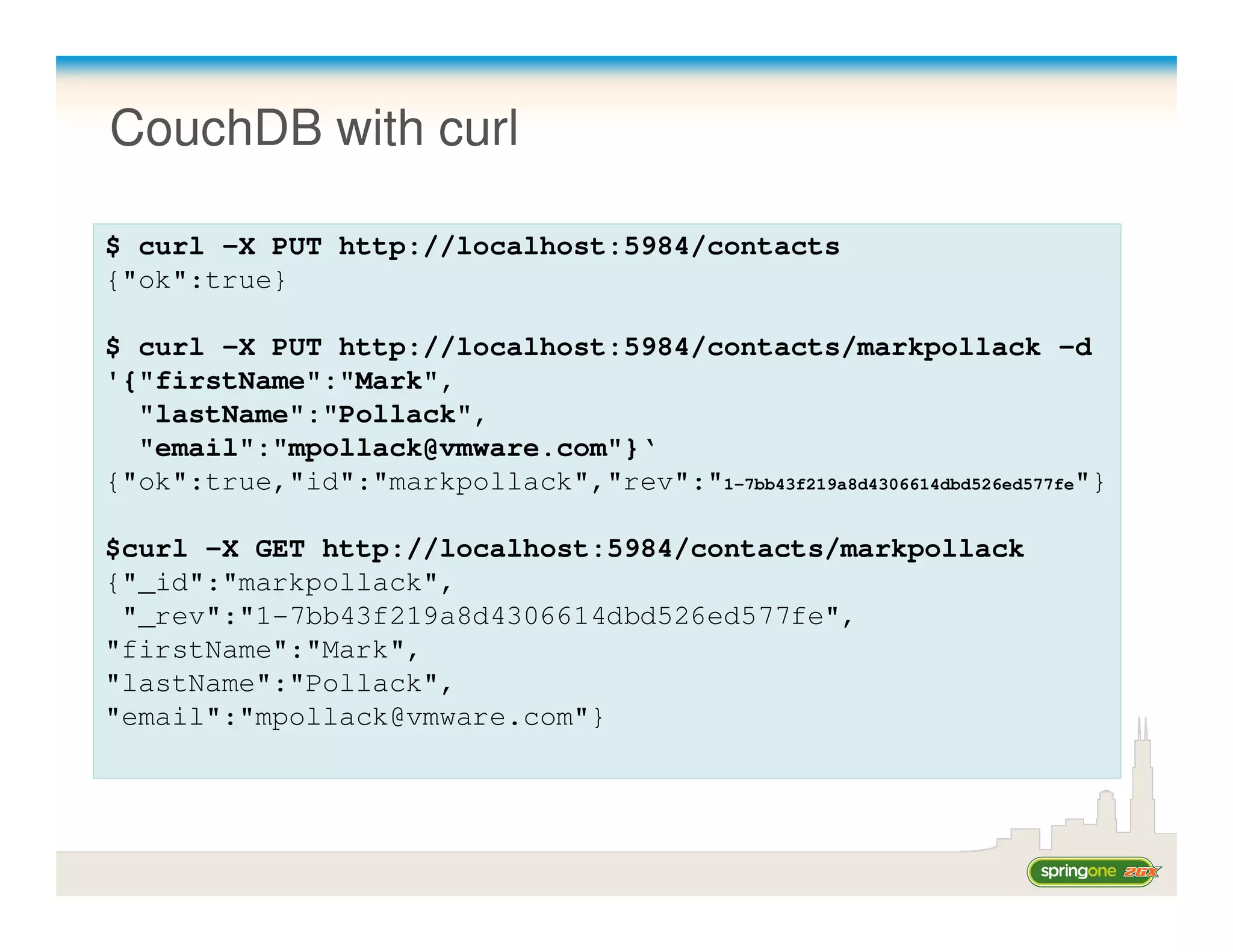 CouchDB with curl

$ curl -X PUT http://localhost:5984/contacts
{"ok":true}

$ curl -X PUT http://localhost:5984/contacts/markpollack -d
'{"firstName":"Mark",
  "lastName":"Pollack",
  "email":"mpollack@vmware.com"}‘
{"ok":true,"id":"markpollack","rev":"1-7bb43f219a8d4306614dbd526ed577fe"}

$curl -X GET http://localhost:5984/contacts/markpollack
{"_id":"markpollack",
 "_rev":"1-7bb43f219a8d4306614dbd526ed577fe",
"firstName":"Mark",
"lastName":"Pollack",
"email":"mpollack@vmware.com"}
 