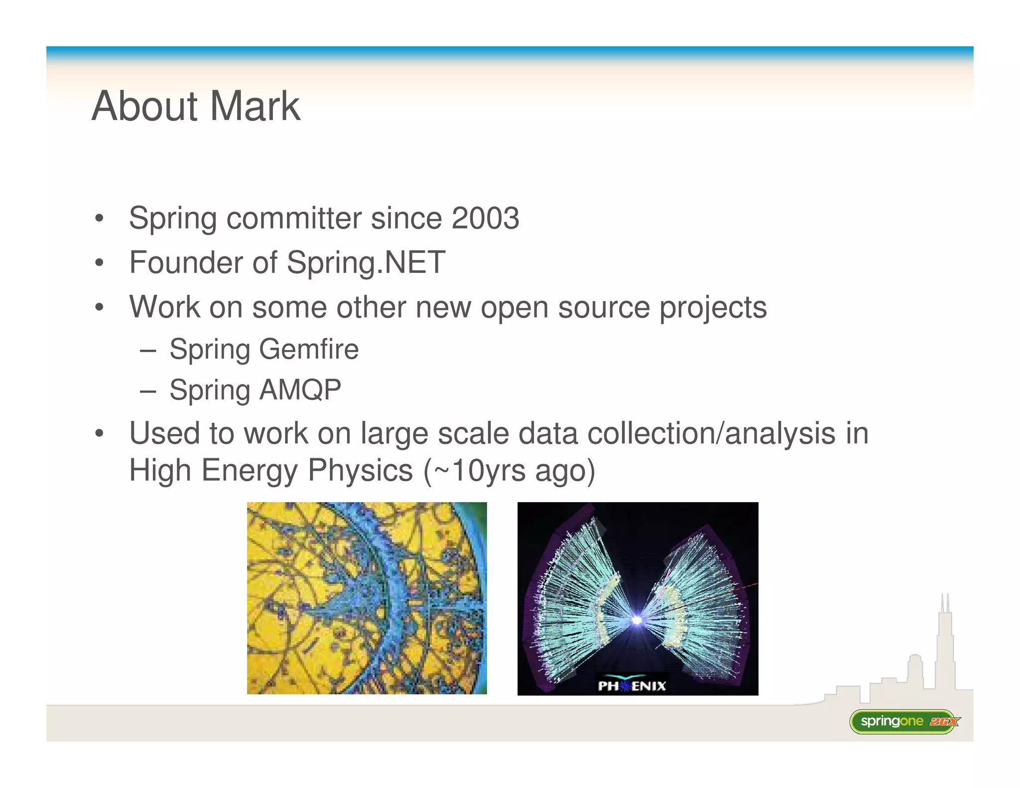 About Mark

• Spring committer since 2003
• Founder of Spring.NET
• Work on some other new open source projects
   – Spring Gemfire
   – Spring AMQP
• Used to work on large scale data collection/analysis in
  High Energy Physics (~10yrs ago)
 