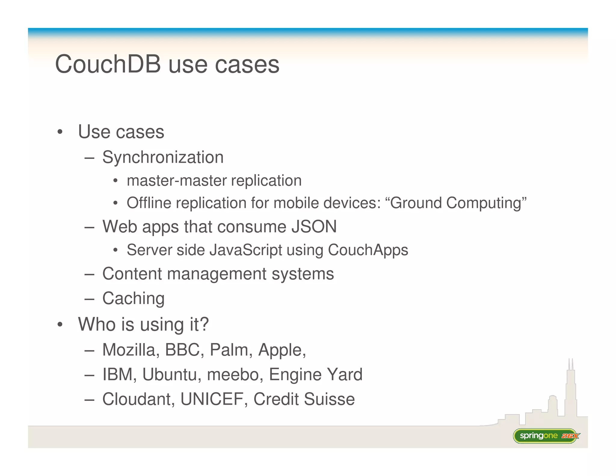CouchDB use cases

• Use cases
   – Synchronization
      • master-master replication
      • Offline replication for mobile devices: “Ground Computing”
   – Web apps that consume JSON
      • Server side JavaScript using CouchApps
   – Content management systems
   – Caching
• Who is using it?
   – Mozilla, BBC, Palm, Apple,
   – IBM, Ubuntu, meebo, Engine Yard
   – Cloudant, UNICEF, Credit Suisse
 