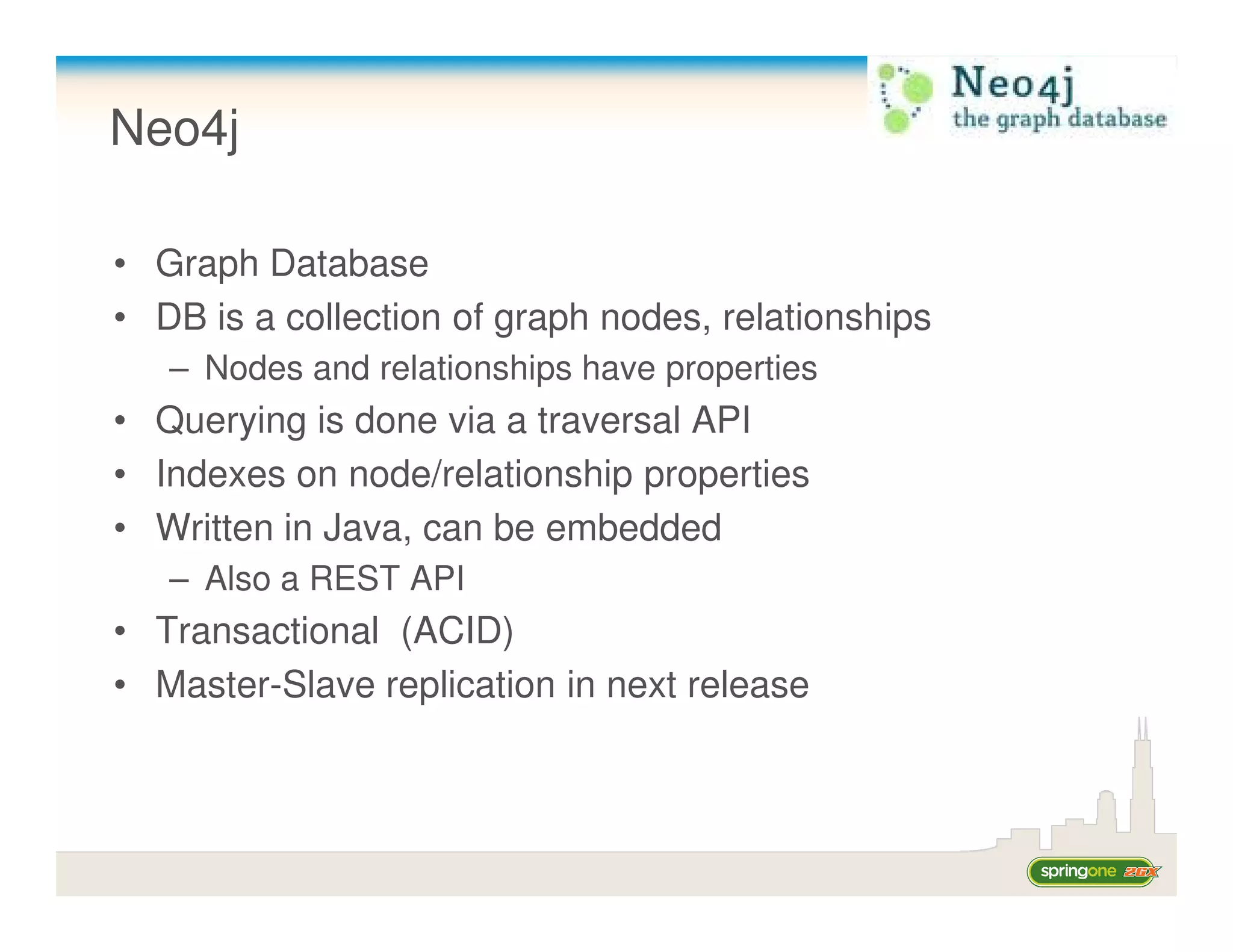 Neo4j

• Graph Database
• DB is a collection of graph nodes, relationships
   – Nodes and relationships have properties
• Querying is done via a traversal API
• Indexes on node/relationship properties
• Written in Java, can be embedded
   – Also a REST API
• Transactional (ACID)
• Master-Slave replication in next release
 