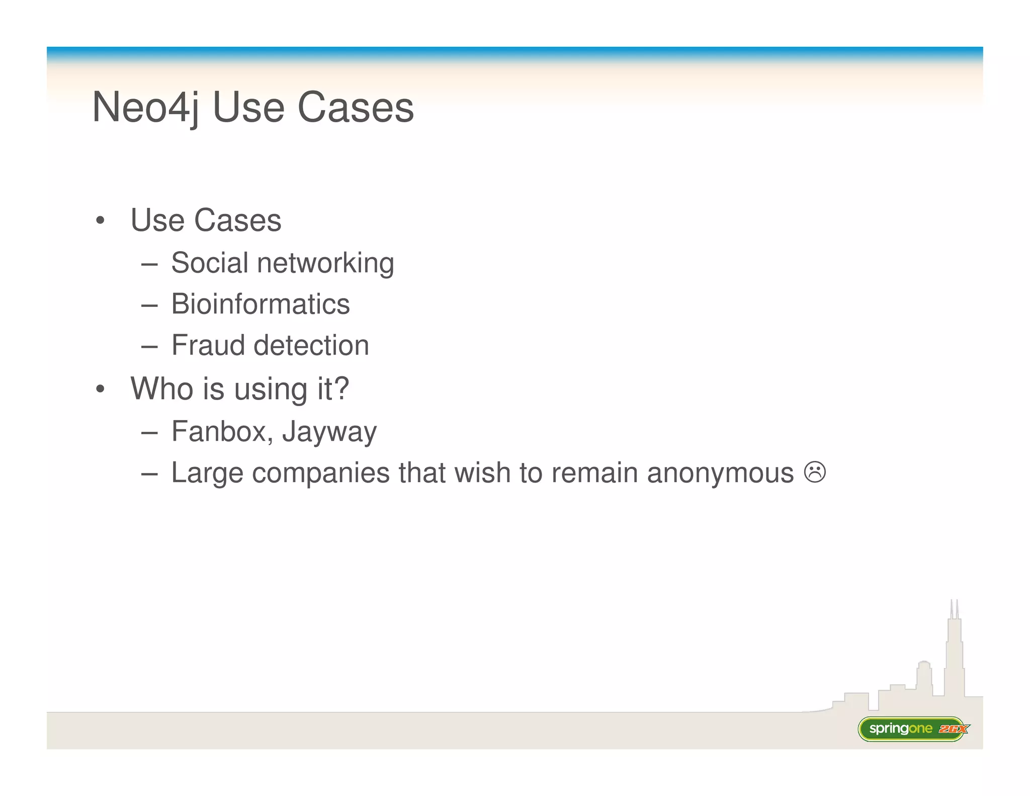 Neo4j Use Cases

• Use Cases
   – Social networking
   – Bioinformatics
   – Fraud detection
• Who is using it?
   – Fanbox, Jayway
   – Large companies that wish to remain anonymous
 