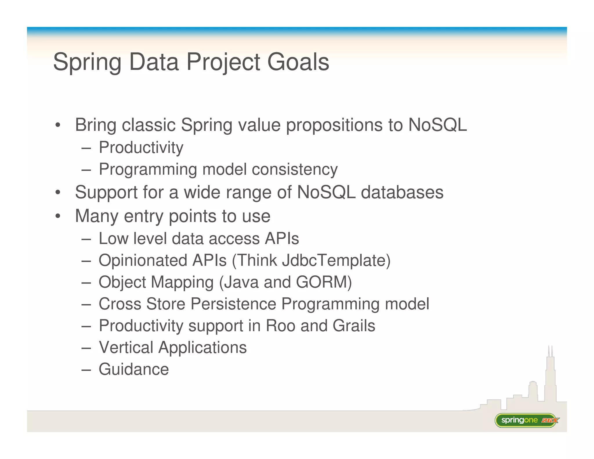 Spring Data Project Goals

• Bring classic Spring value propositions to NoSQL
   – Productivity
   – Programming model consistency
• Support for a wide range of NoSQL databases
• Many entry points to use
   –   Low level data access APIs
   –   Opinionated APIs (Think JdbcTemplate)
   –   Object Mapping (Java and GORM)
   –   Cross Store Persistence Programming model
   –   Productivity support in Roo and Grails
   –   Vertical Applications
   –   Guidance
 