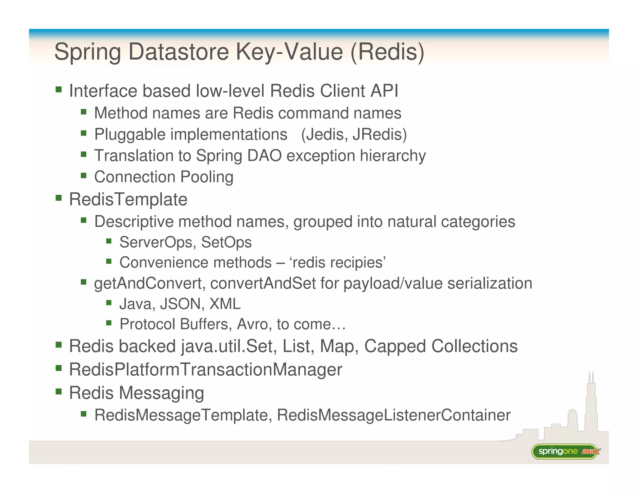 Spring Datastore Key-Value (Redis)
 Interface based low-level Redis Client API
    Method names are Redis command names
    Pluggable implementations (Jedis, JRedis)
    Translation to Spring DAO exception hierarchy
    Connection Pooling
 RedisTemplate
    Descriptive method names, grouped into natural categories
       ServerOps, SetOps
       Convenience methods – ‘redis recipies’
    getAndConvert, convertAndSet for payload/value serialization
       Java, JSON, XML
       Protocol Buffers, Avro, to come…
 Redis backed java.util.Set, List, Map, Capped Collections
 RedisPlatformTransactionManager
 Redis Messaging
    RedisMessageTemplate, RedisMessageListenerContainer
 