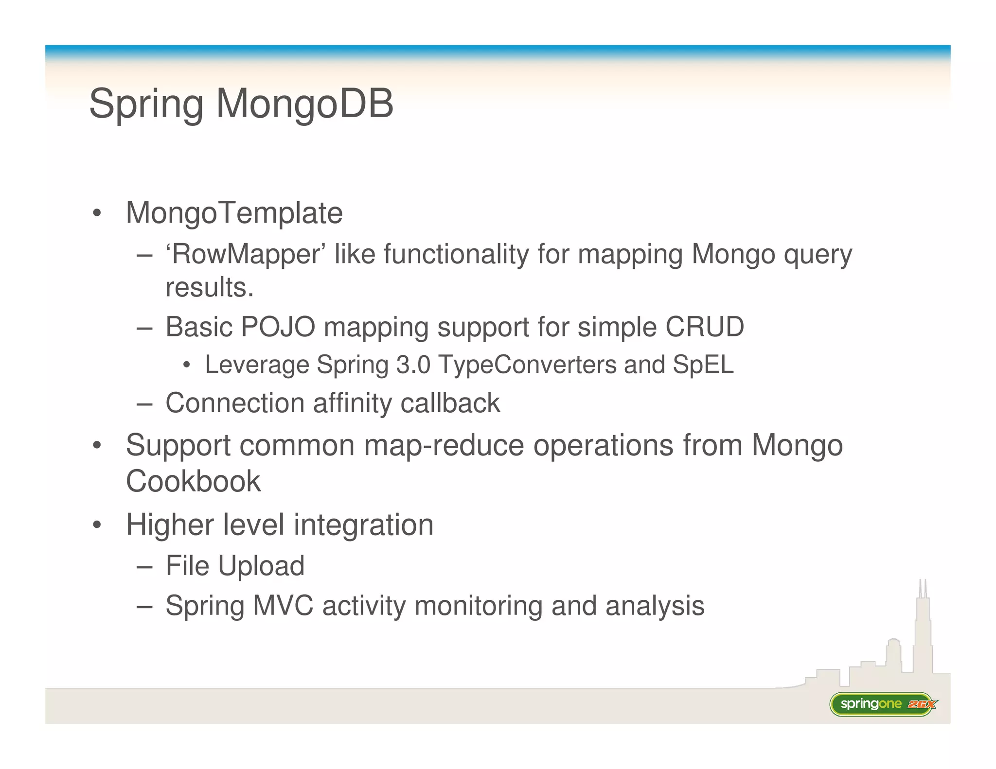 Spring MongoDB

• MongoTemplate
  – ‘RowMapper’ like functionality for mapping Mongo query
    results.
  – Basic POJO mapping support for simple CRUD
     • Leverage Spring 3.0 TypeConverters and SpEL
  – Connection affinity callback
• Support common map-reduce operations from Mongo
  Cookbook
• Higher level integration
  – File Upload
  – Spring MVC activity monitoring and analysis
 