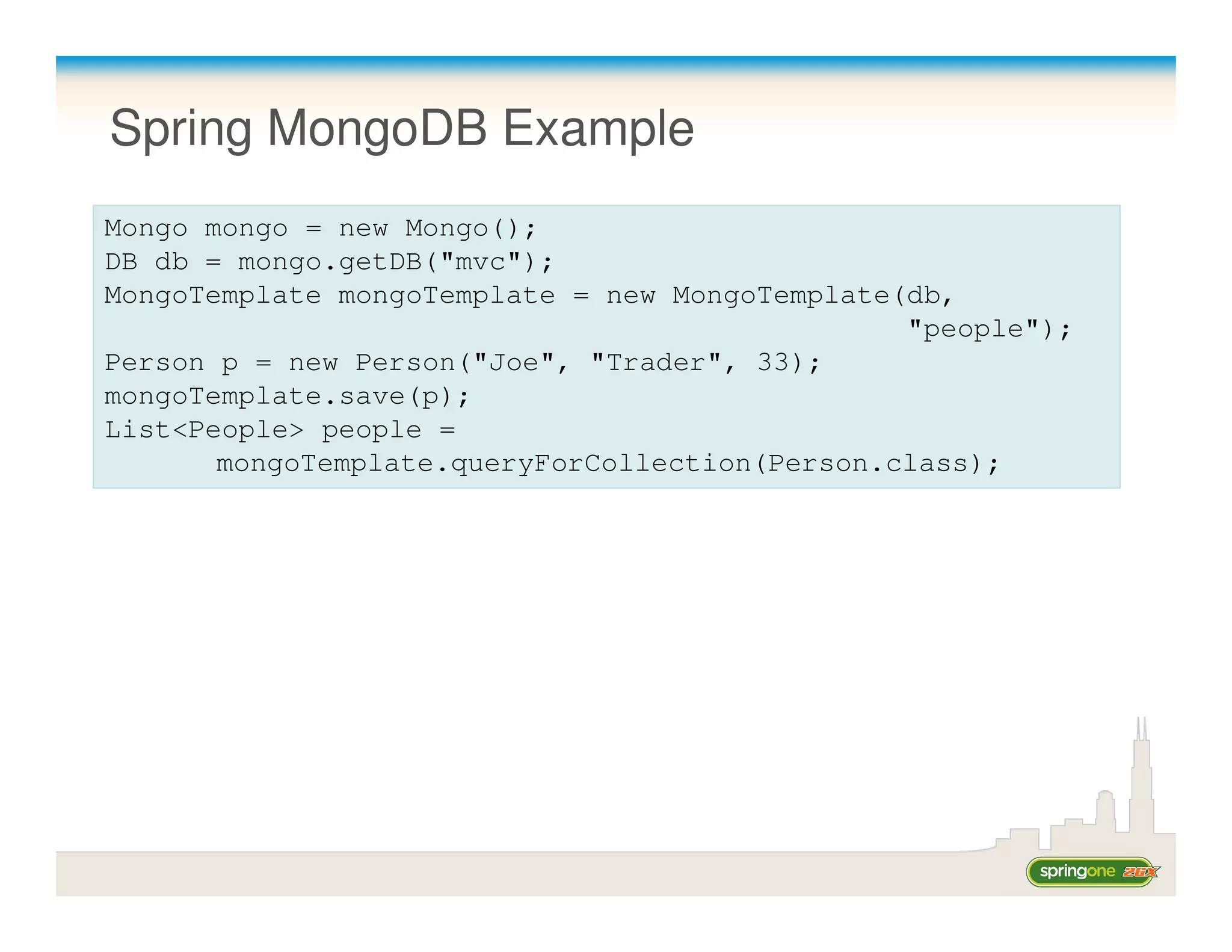 Spring MongoDB Example
Mongo mongo = new Mongo();
DB db = mongo.getDB("mvc");
MongoTemplate mongoTemplate = new MongoTemplate(db,
                                                "people");
Person p = new Person("Joe", "Trader", 33);
mongoTemplate.save(p);
List<People> people =
       mongoTemplate.queryForCollection(Person.class);
 
