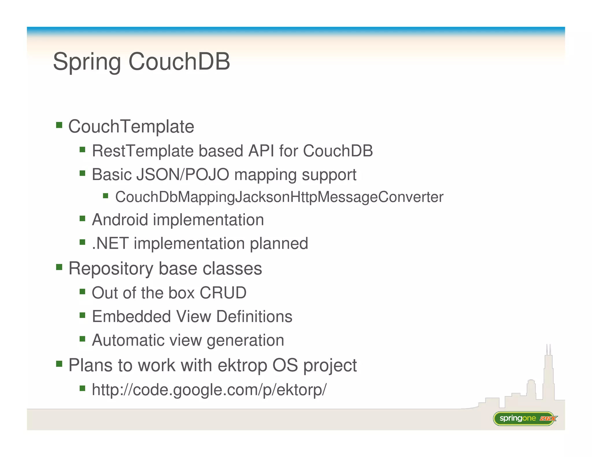 Spring CouchDB

 CouchTemplate
   RestTemplate based API for CouchDB
   Basic JSON/POJO mapping support
      CouchDbMappingJacksonHttpMessageConverter
   Android implementation
   .NET implementation planned
 Repository base classes
   Out of the box CRUD
   Embedded View Definitions
   Automatic view generation
 Plans to work with ektrop OS project
   http://code.google.com/p/ektorp/
 