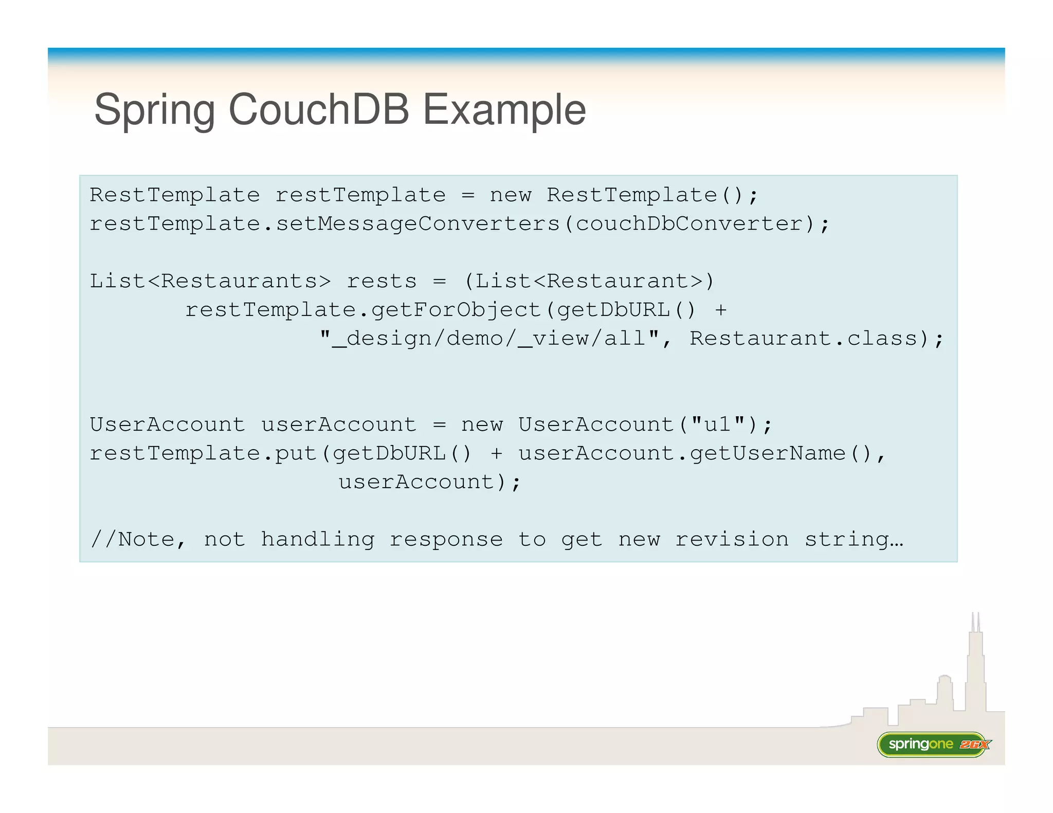 Spring CouchDB Example
RestTemplate restTemplate = new RestTemplate();
restTemplate.setMessageConverters(couchDbConverter);

List<Restaurants> rests = (List<Restaurant>)
       restTemplate.getForObject(getDbURL() +
                "_design/demo/_view/all", Restaurant.class);


UserAccount userAccount = new UserAccount("u1");
restTemplate.put(getDbURL() + userAccount.getUserName(),
                 userAccount);

//Note, not handling response to get new revision string…
 