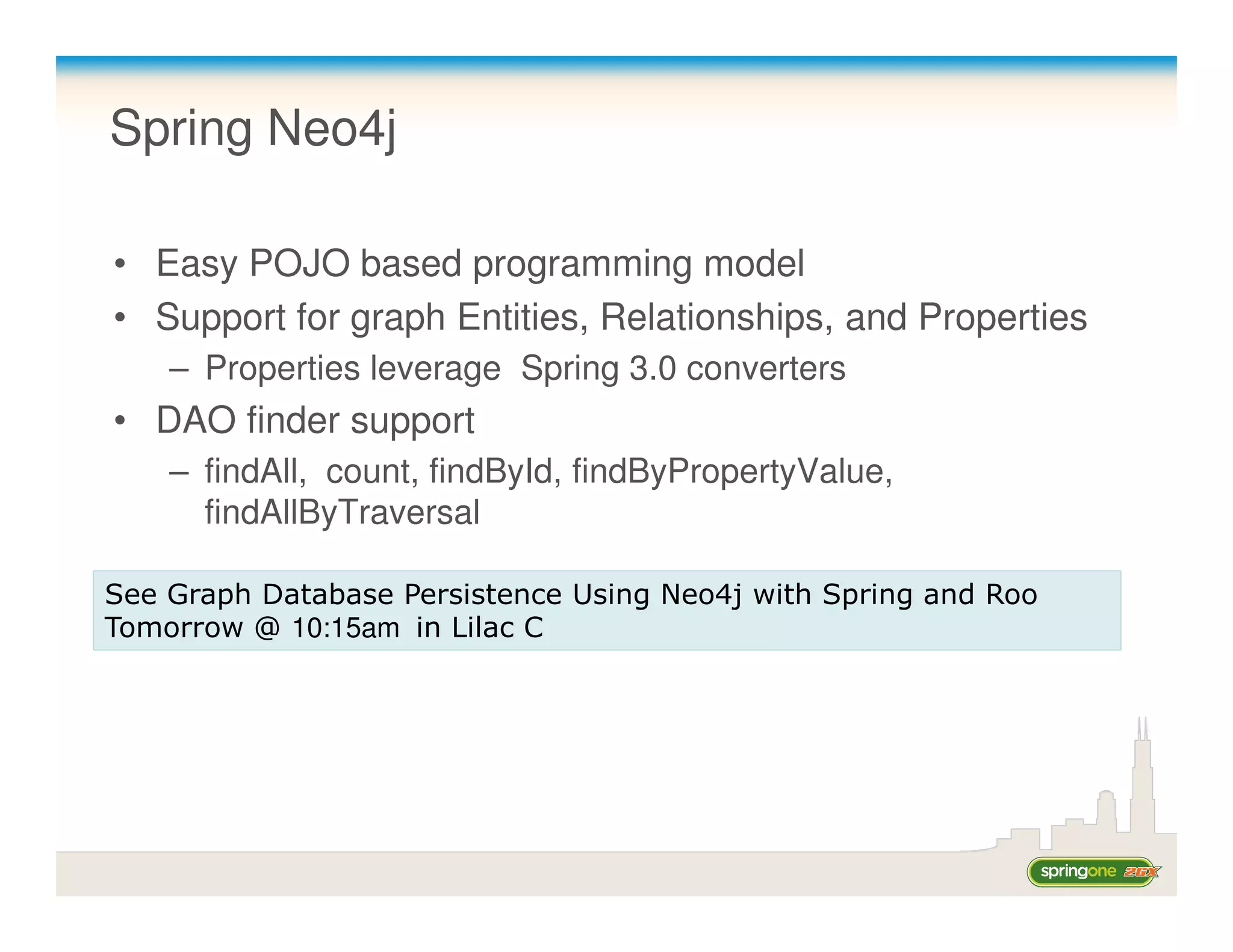 Spring Neo4j

• Easy POJO based programming model
• Support for graph Entities, Relationships, and Properties
    – Properties leverage Spring 3.0 converters
• DAO finder support
    – findAll, count, findById, findByPropertyValue,
      findAllByTraversal

See Graph Database Persistence Using Neo4j with Spring and Roo
Tomorrow @ 10:15am in Lilac C
 