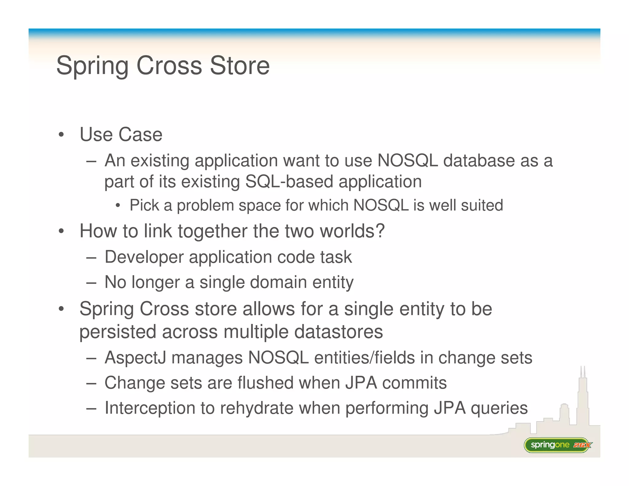 Spring Cross Store

• Use Case
   – An existing application want to use NOSQL database as a
     part of its existing SQL-based application
      • Pick a problem space for which NOSQL is well suited
• How to link together the two worlds?
   – Developer application code task
   – No longer a single domain entity
• Spring Cross store allows for a single entity to be
  persisted across multiple datastores
   – AspectJ manages NOSQL entities/fields in change sets
   – Change sets are flushed when JPA commits
   – Interception to rehydrate when performing JPA queries
 