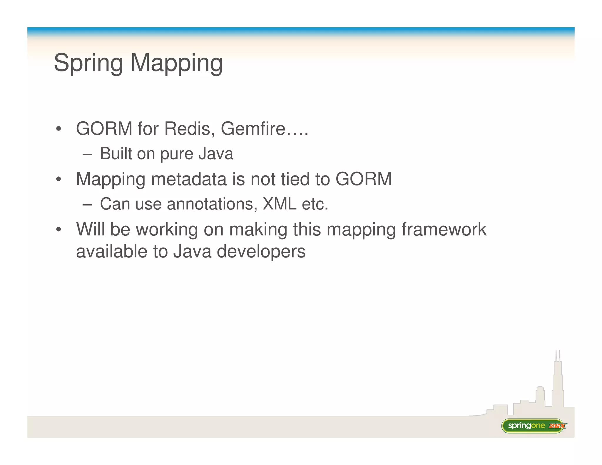 Spring Mapping

• GORM for Redis, Gemfire….
   – Built on pure Java
• Mapping metadata is not tied to GORM
   – Can use annotations, XML etc.
• Will be working on making this mapping framework
  available to Java developers
 