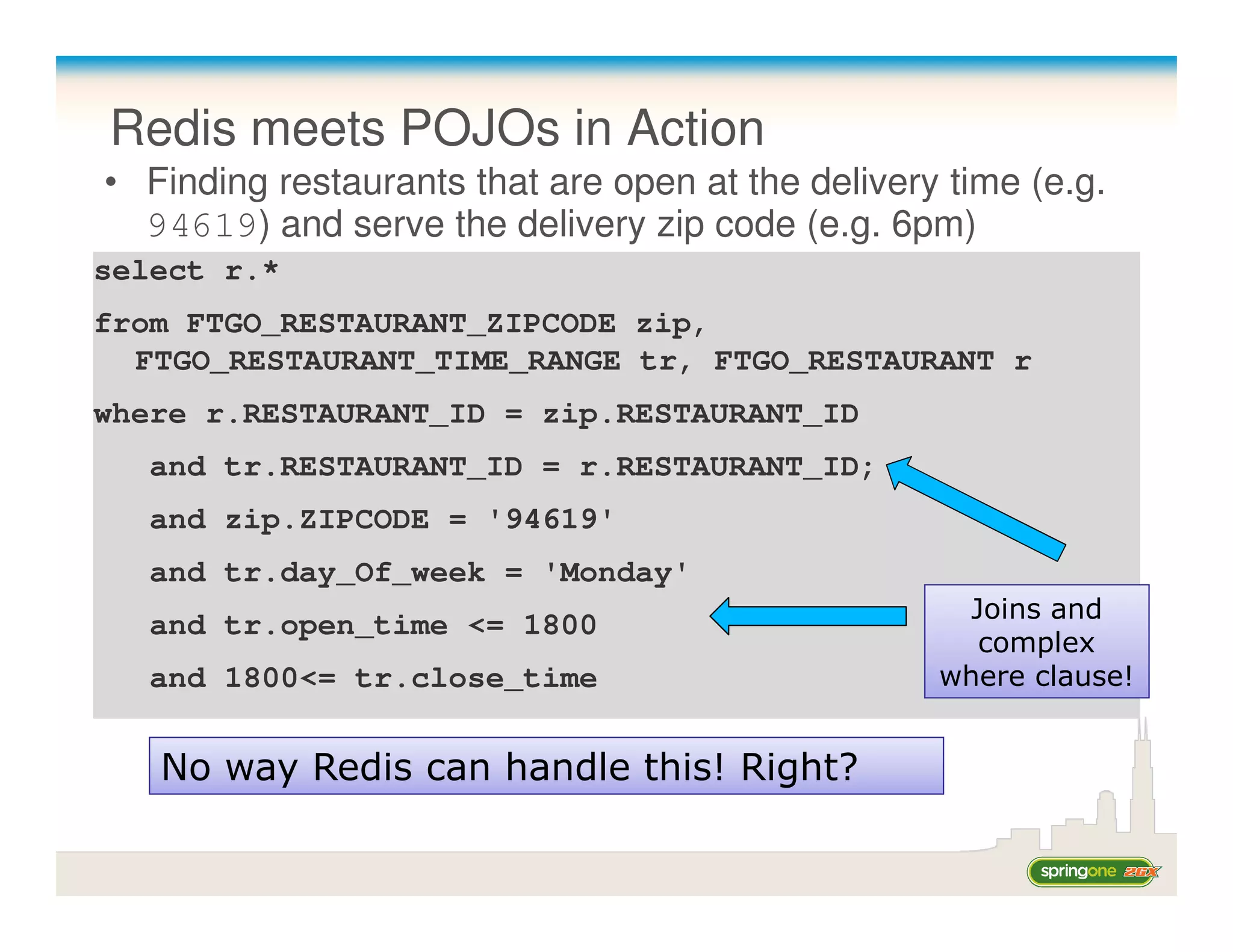 Redis meets POJOs in Action
• Finding restaurants that are open at the delivery time (e.g.
  94619) and serve the delivery zip code (e.g. 6pm)
select r.*
from FTGO_RESTAURANT_ZIPCODE zip,
  FTGO_RESTAURANT_TIME_RANGE tr, FTGO_RESTAURANT r
where r.RESTAURANT_ID = zip.RESTAURANT_ID
  and tr.RESTAURANT_ID = r.RESTAURANT_ID;
  and zip.ZIPCODE = '94619'
  and tr.day_Of_week = 'Monday'
                                                     Joins and
  and tr.open_time <= 1800
                                                      complex
  and 1800<= tr.close_time                         where clause!


   No way Redis can handle this! Right?
 
